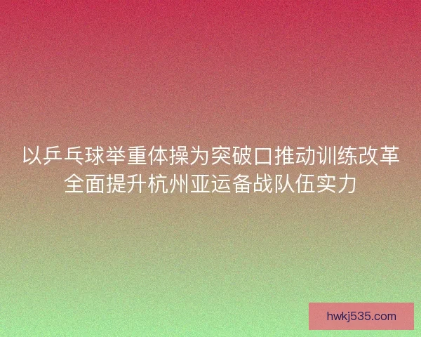 以乒乓球举重体操为突破口推动训练改革全面提升杭州亚运备战队伍实力