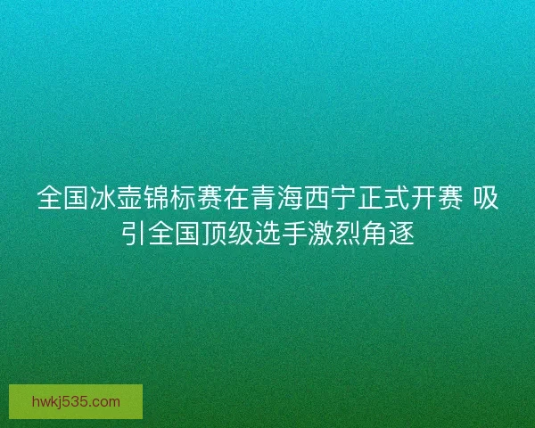 全国冰壶锦标赛在青海西宁正式开赛 吸引全国顶级选手激烈角逐