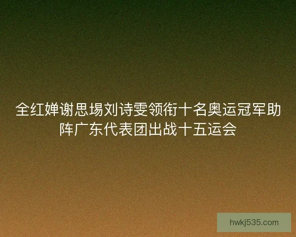 全红婵谢思埸刘诗雯领衔十名奥运冠军助阵广东代表团出战十五运会
