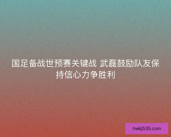 国足备战世预赛关键战 武磊鼓励队友保持信心力争胜利